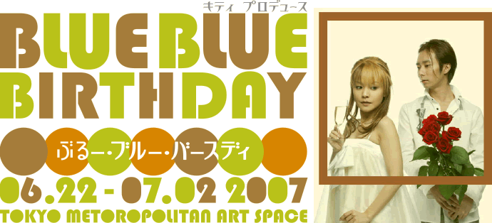 BLUE BLUE BIRTHDAY 06.22-07.02 2007 TOKYO METOROPOLITAN ART SAPCE